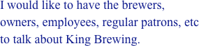 I would like to have the brewers, owners, employees, regular patrons, etc to talk about King Brewing.